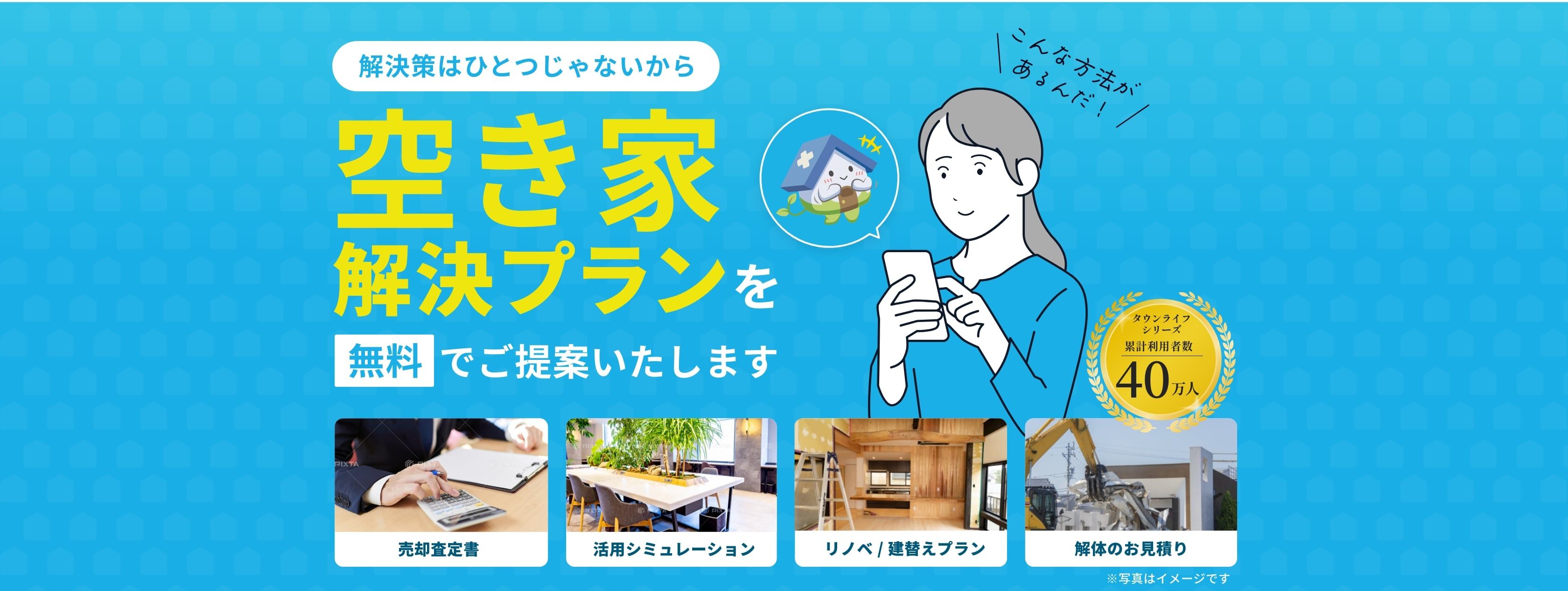 解決策はひとつじゃないから。あなたに合わせた空き家解決プランを無料でご提案いたします。売却査定書。活用シュミレーション。リノベ/建替プラン。解体のお見積り。