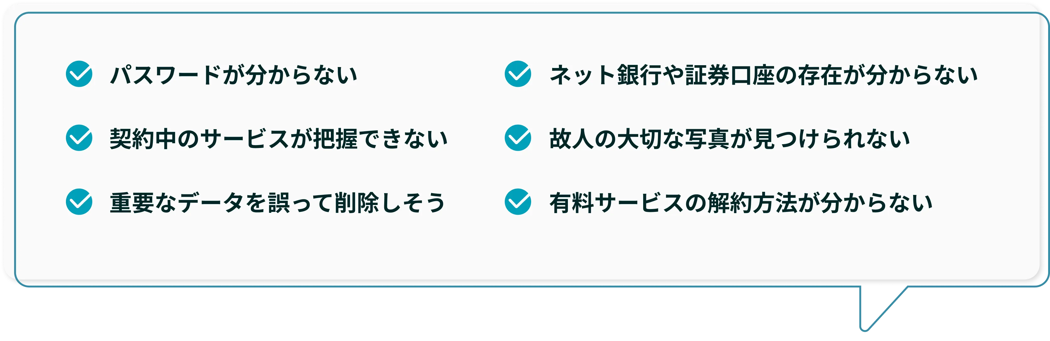 パスワードが分からない、契約中のサービスが把握できない、重要なデータを誤って削除しそう、ネット銀行や証券口座の存在が分からない、故人の大切な写真が見つけられない、有料サービスの解約方法が分からない