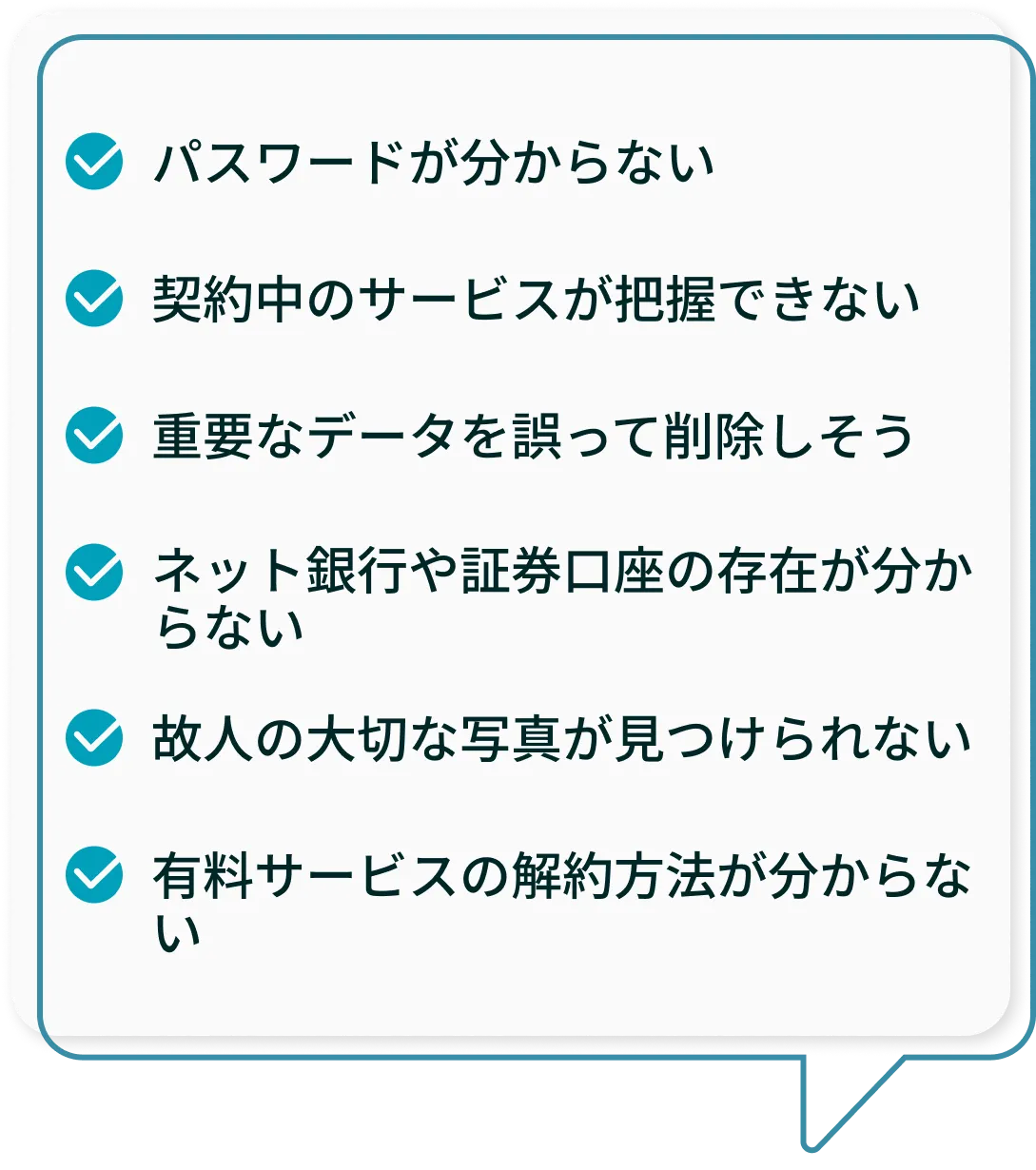 パスワードが分からない、契約中のサービスが把握できない、重要なデータを誤って削除しそう、ネット銀行や証券口座の存在が分からない、故人の大切な写真が見つけられない、有料サービスの解約方法が分からない