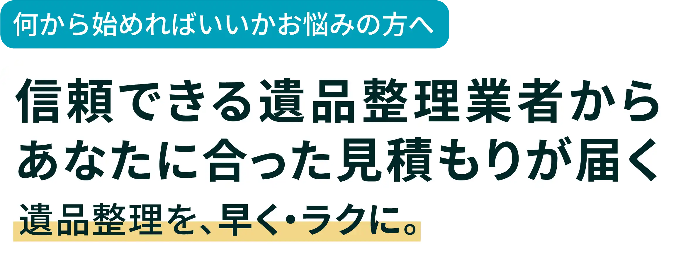 信頼できる遺品整理業者からあなたに合った見積もりが届く。遺品整理を、早く・ラクに。
